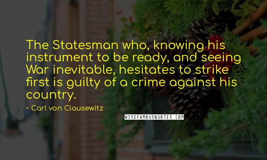 Carl Von Clausewitz Quotes: The Statesman who, knowing his instrument to be ready, and seeing War inevitable, hesitates to strike first is guilty of a crime against his country.