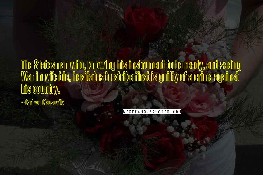Carl Von Clausewitz Quotes: The Statesman who, knowing his instrument to be ready, and seeing War inevitable, hesitates to strike first is guilty of a crime against his country.