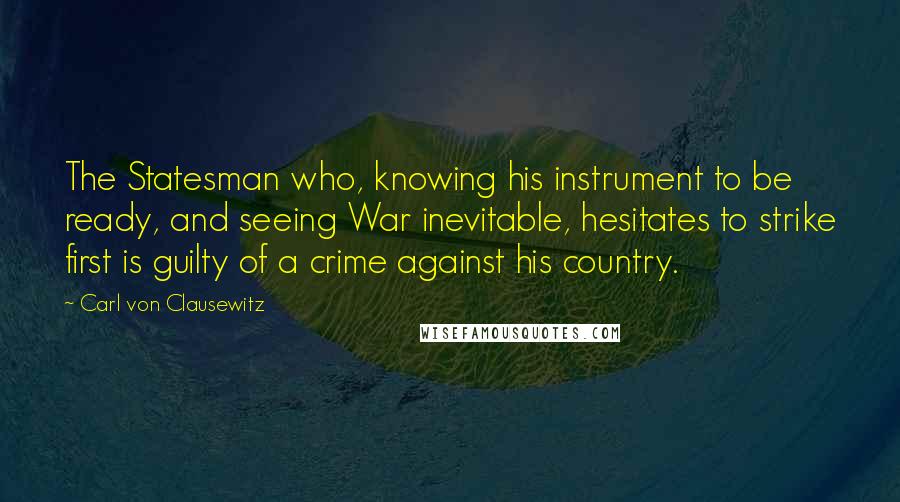 Carl Von Clausewitz Quotes: The Statesman who, knowing his instrument to be ready, and seeing War inevitable, hesitates to strike first is guilty of a crime against his country.