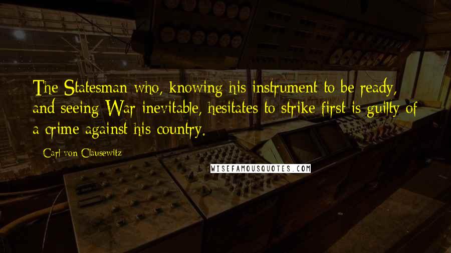 Carl Von Clausewitz Quotes: The Statesman who, knowing his instrument to be ready, and seeing War inevitable, hesitates to strike first is guilty of a crime against his country.