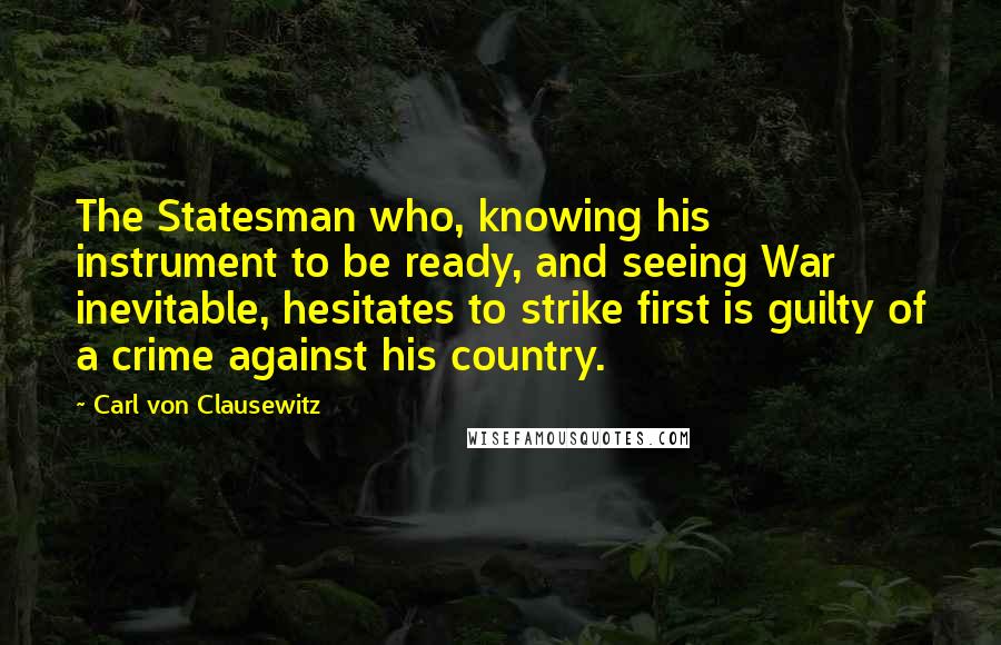 Carl Von Clausewitz Quotes: The Statesman who, knowing his instrument to be ready, and seeing War inevitable, hesitates to strike first is guilty of a crime against his country.