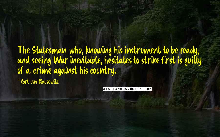 Carl Von Clausewitz Quotes: The Statesman who, knowing his instrument to be ready, and seeing War inevitable, hesitates to strike first is guilty of a crime against his country.