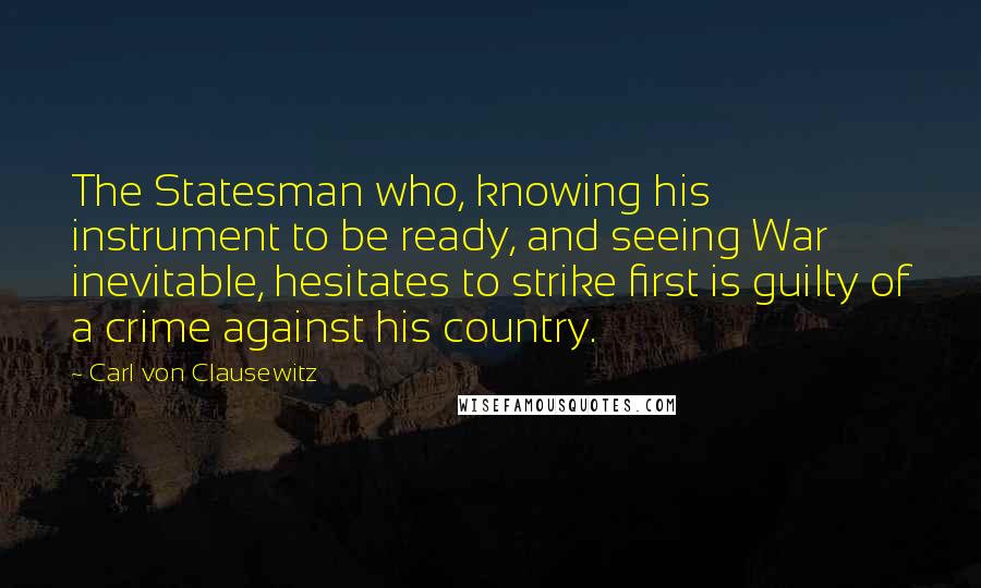 Carl Von Clausewitz Quotes: The Statesman who, knowing his instrument to be ready, and seeing War inevitable, hesitates to strike first is guilty of a crime against his country.