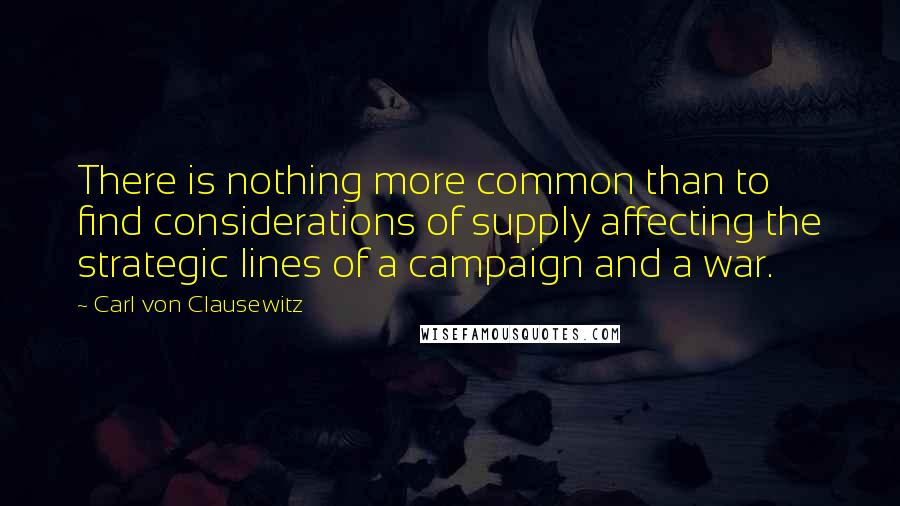 Carl Von Clausewitz Quotes: There is nothing more common than to find considerations of supply affecting the strategic lines of a campaign and a war.