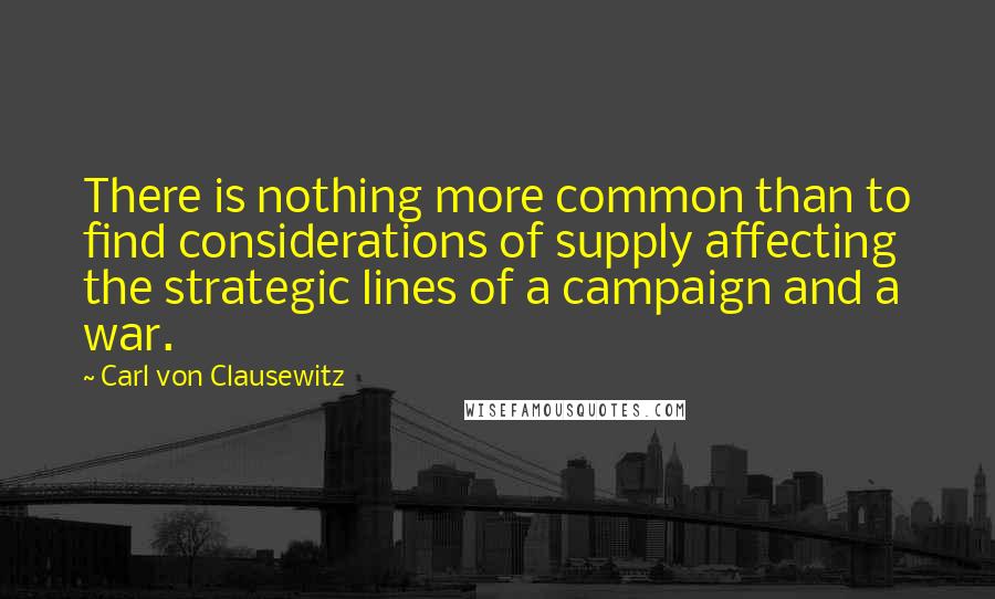 Carl Von Clausewitz Quotes: There is nothing more common than to find considerations of supply affecting the strategic lines of a campaign and a war.