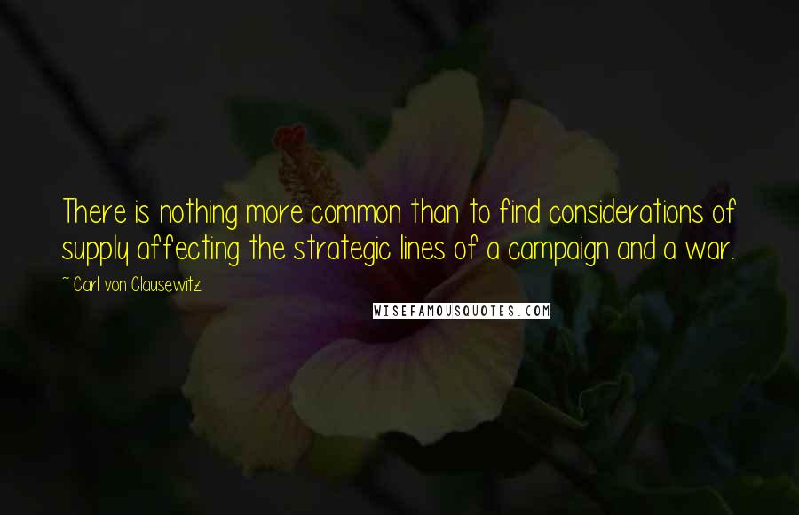 Carl Von Clausewitz Quotes: There is nothing more common than to find considerations of supply affecting the strategic lines of a campaign and a war.