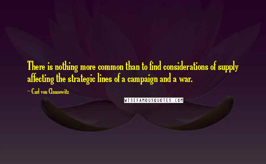 Carl Von Clausewitz Quotes: There is nothing more common than to find considerations of supply affecting the strategic lines of a campaign and a war.