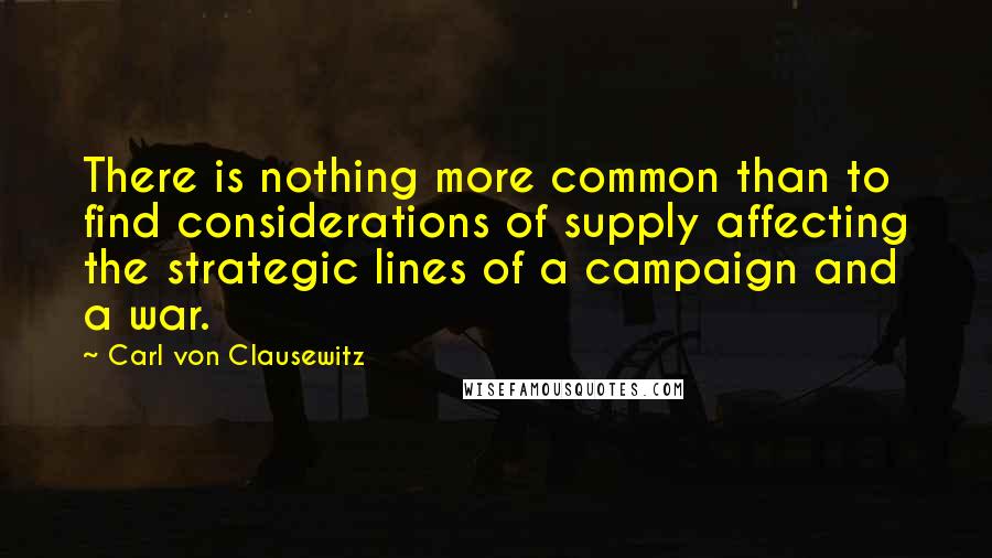 Carl Von Clausewitz Quotes: There is nothing more common than to find considerations of supply affecting the strategic lines of a campaign and a war.