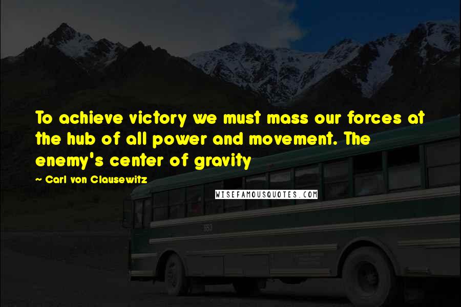 Carl Von Clausewitz Quotes: To achieve victory we must mass our forces at the hub of all power and movement. The enemy's center of gravity