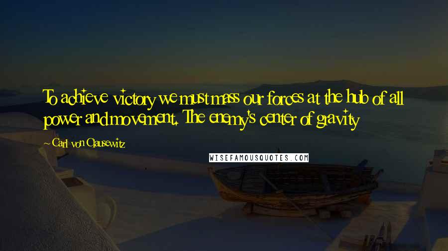 Carl Von Clausewitz Quotes: To achieve victory we must mass our forces at the hub of all power and movement. The enemy's center of gravity