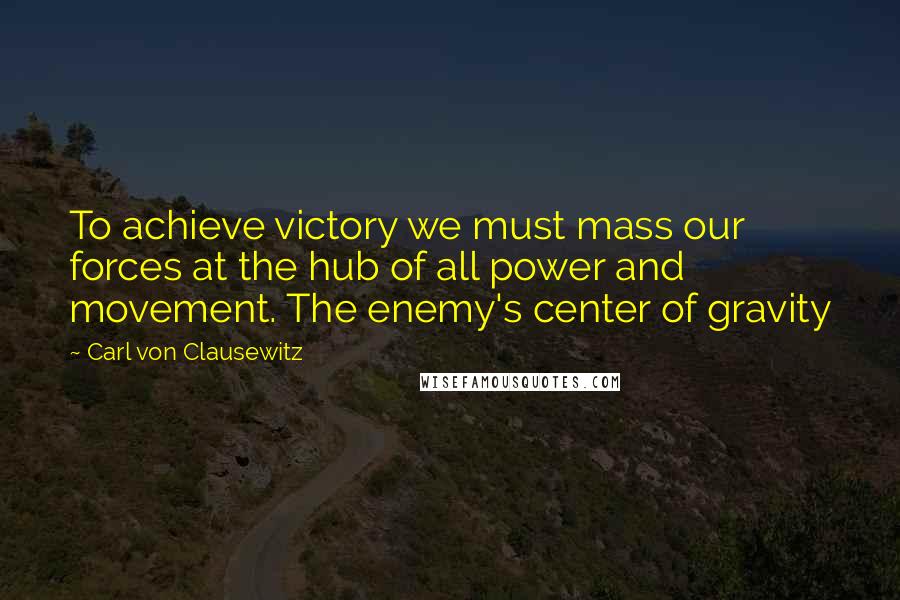Carl Von Clausewitz Quotes: To achieve victory we must mass our forces at the hub of all power and movement. The enemy's center of gravity