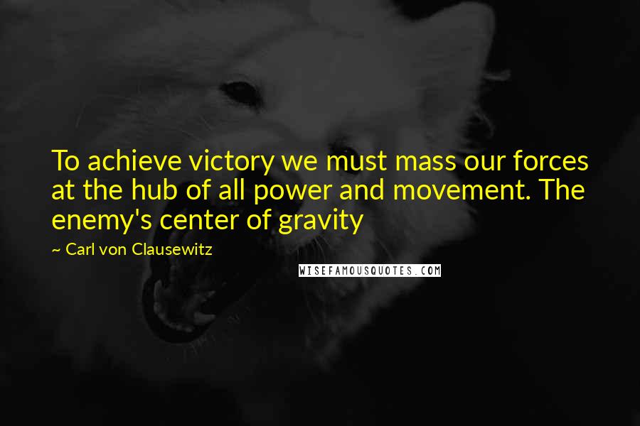 Carl Von Clausewitz Quotes: To achieve victory we must mass our forces at the hub of all power and movement. The enemy's center of gravity