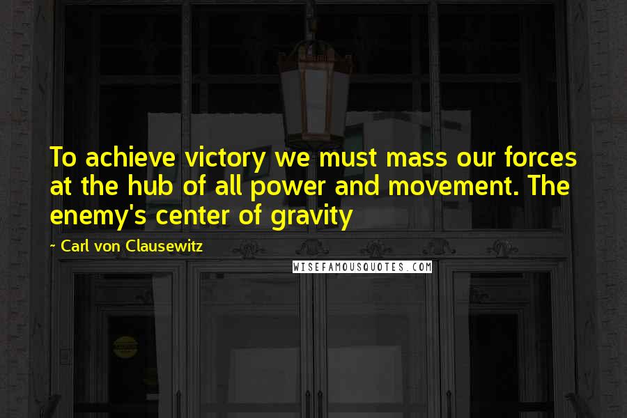 Carl Von Clausewitz Quotes: To achieve victory we must mass our forces at the hub of all power and movement. The enemy's center of gravity