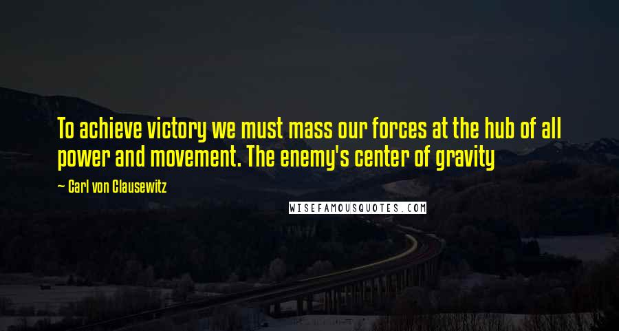 Carl Von Clausewitz Quotes: To achieve victory we must mass our forces at the hub of all power and movement. The enemy's center of gravity