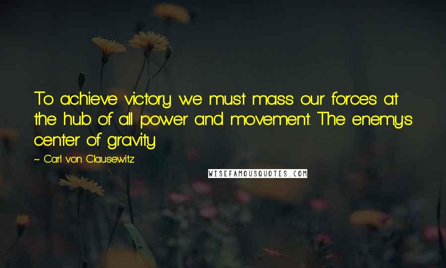 Carl Von Clausewitz Quotes: To achieve victory we must mass our forces at the hub of all power and movement. The enemy's center of gravity