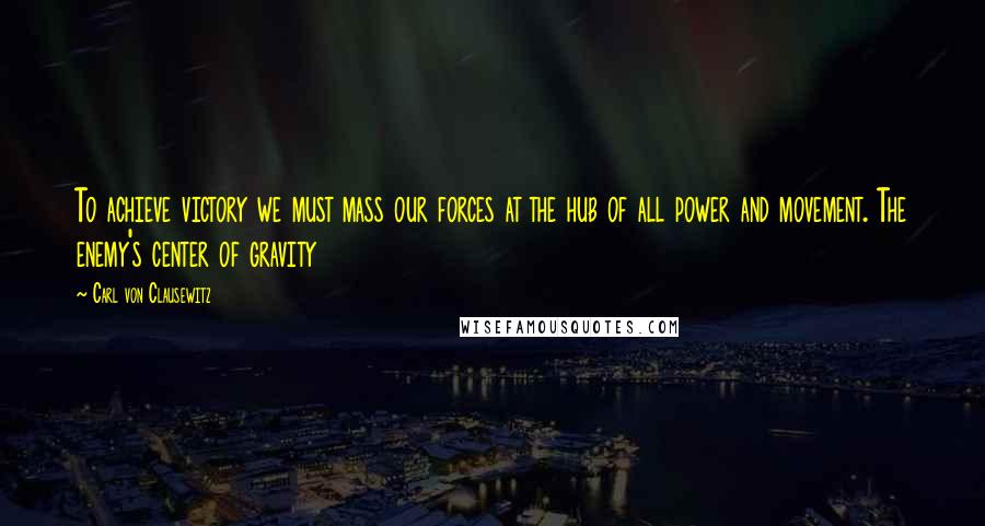 Carl Von Clausewitz Quotes: To achieve victory we must mass our forces at the hub of all power and movement. The enemy's center of gravity