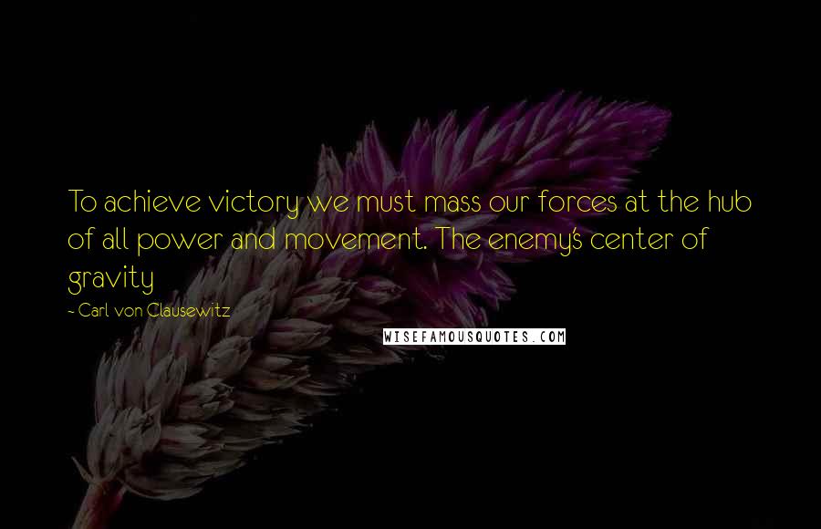 Carl Von Clausewitz Quotes: To achieve victory we must mass our forces at the hub of all power and movement. The enemy's center of gravity