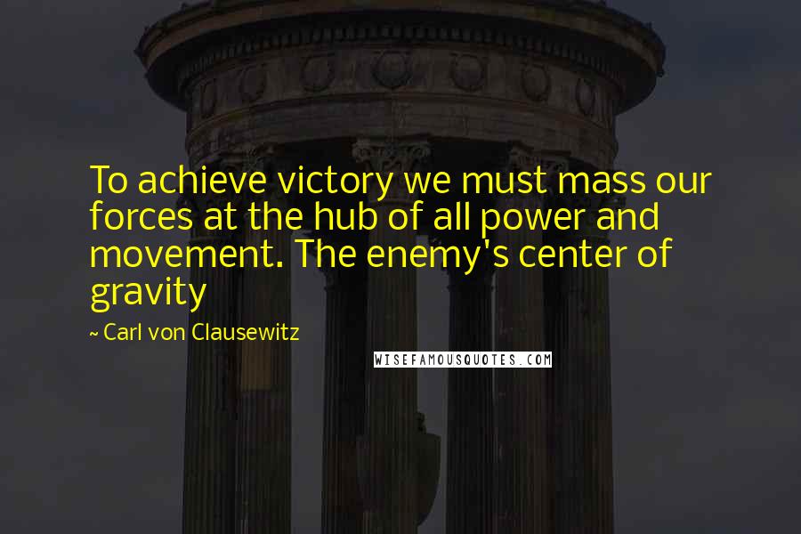Carl Von Clausewitz Quotes: To achieve victory we must mass our forces at the hub of all power and movement. The enemy's center of gravity