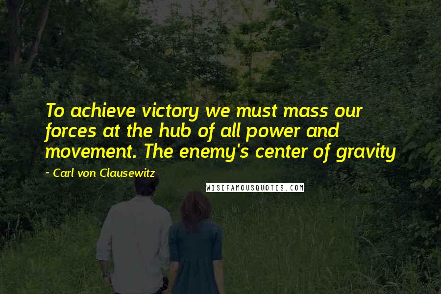 Carl Von Clausewitz Quotes: To achieve victory we must mass our forces at the hub of all power and movement. The enemy's center of gravity