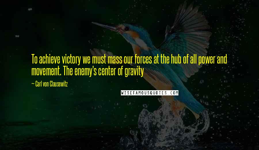 Carl Von Clausewitz Quotes: To achieve victory we must mass our forces at the hub of all power and movement. The enemy's center of gravity