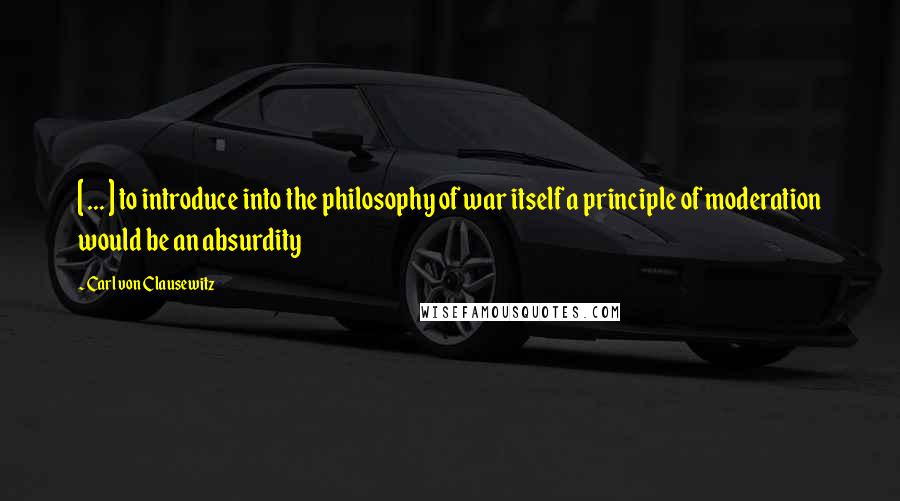 Carl Von Clausewitz Quotes: [ ... ] to introduce into the philosophy of war itself a principle of moderation would be an absurdity