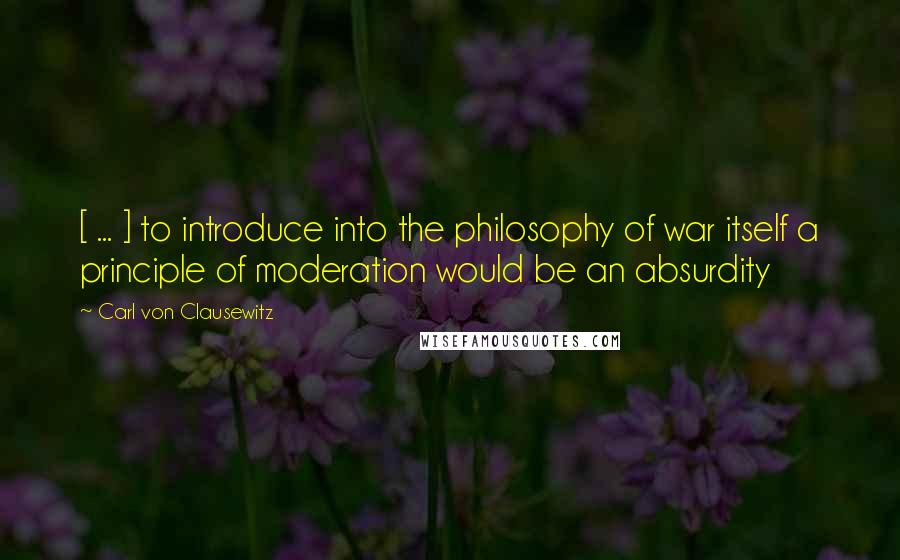Carl Von Clausewitz Quotes: [ ... ] to introduce into the philosophy of war itself a principle of moderation would be an absurdity