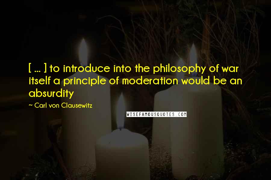 Carl Von Clausewitz Quotes: [ ... ] to introduce into the philosophy of war itself a principle of moderation would be an absurdity