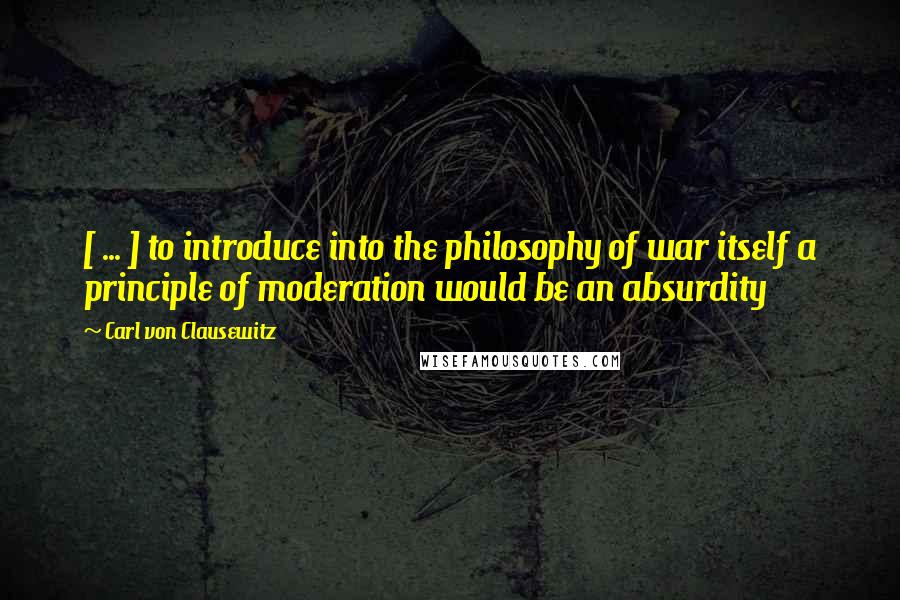 Carl Von Clausewitz Quotes: [ ... ] to introduce into the philosophy of war itself a principle of moderation would be an absurdity