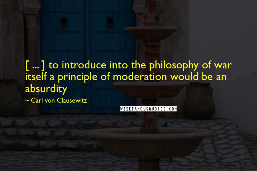 Carl Von Clausewitz Quotes: [ ... ] to introduce into the philosophy of war itself a principle of moderation would be an absurdity