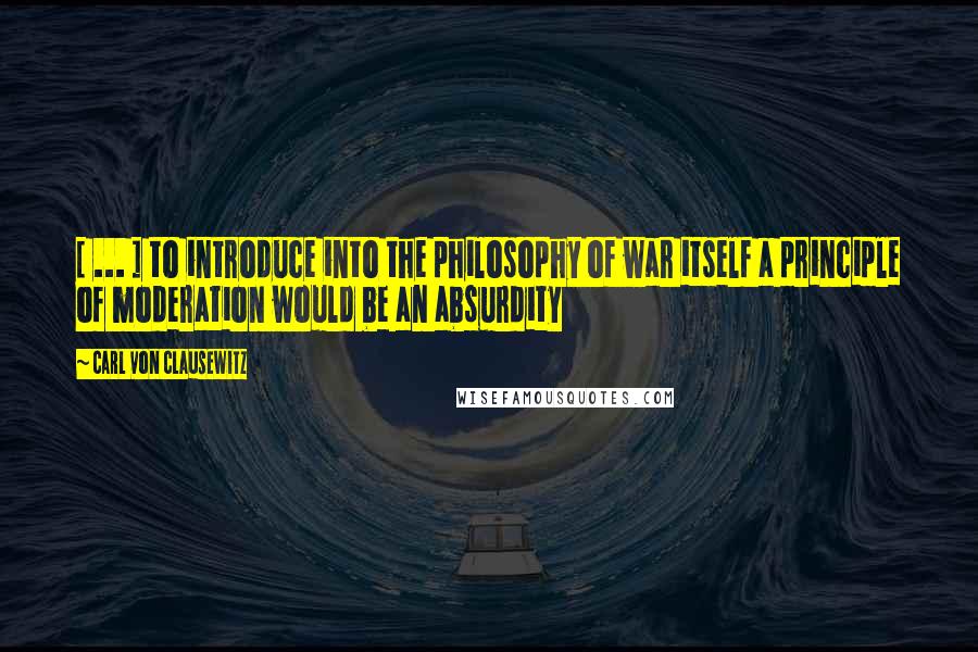 Carl Von Clausewitz Quotes: [ ... ] to introduce into the philosophy of war itself a principle of moderation would be an absurdity