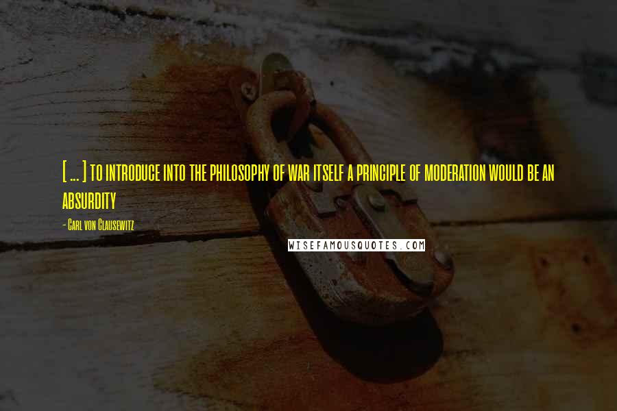 Carl Von Clausewitz Quotes: [ ... ] to introduce into the philosophy of war itself a principle of moderation would be an absurdity