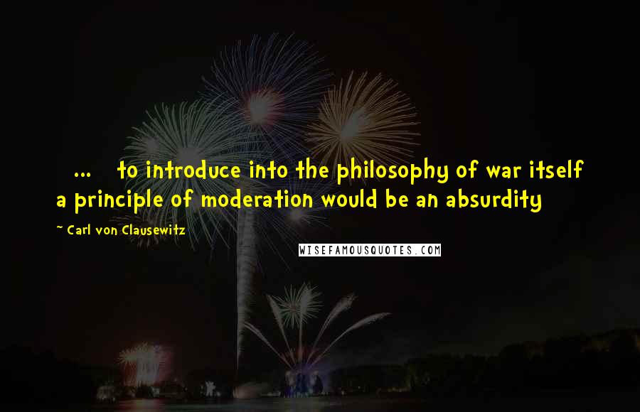 Carl Von Clausewitz Quotes: [ ... ] to introduce into the philosophy of war itself a principle of moderation would be an absurdity