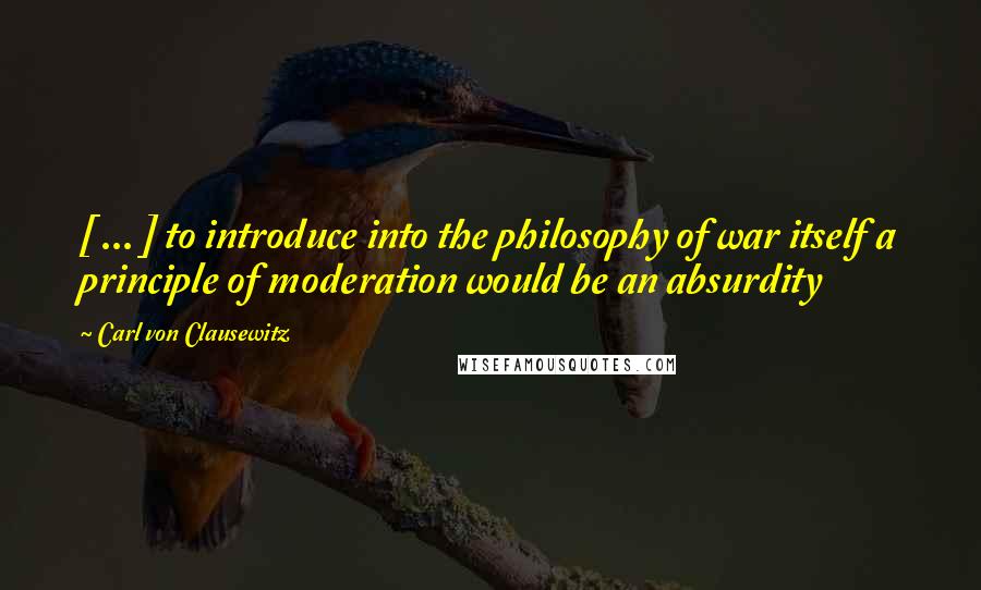 Carl Von Clausewitz Quotes: [ ... ] to introduce into the philosophy of war itself a principle of moderation would be an absurdity