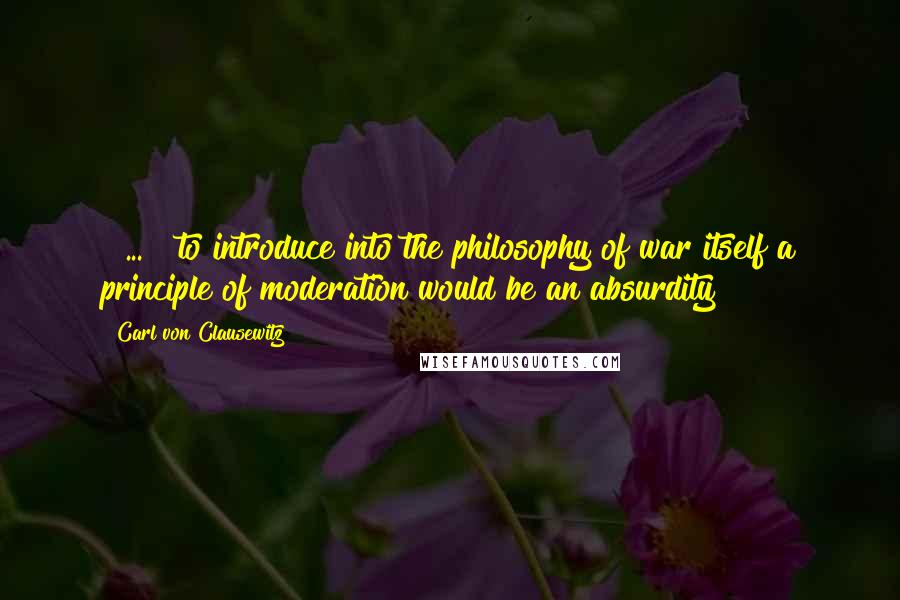 Carl Von Clausewitz Quotes: [ ... ] to introduce into the philosophy of war itself a principle of moderation would be an absurdity