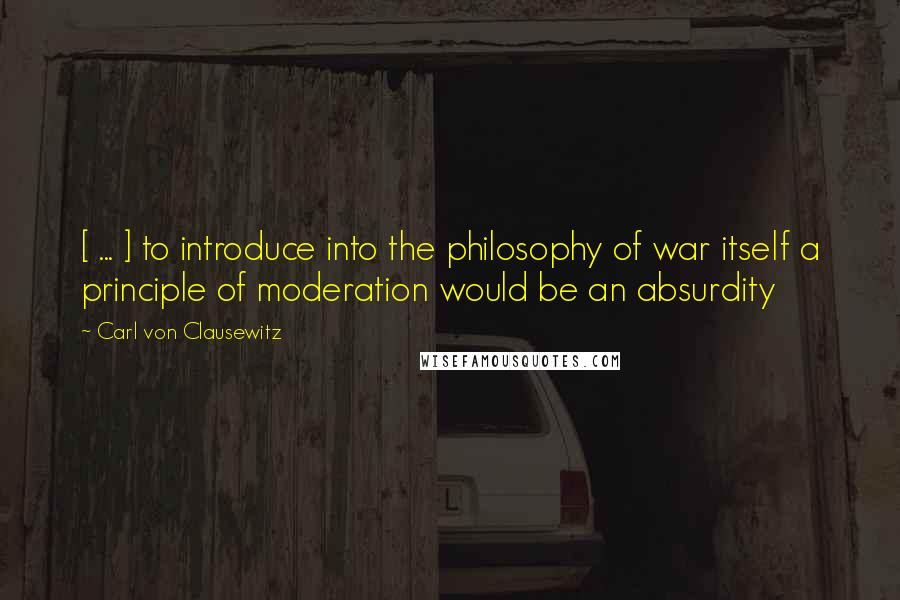 Carl Von Clausewitz Quotes: [ ... ] to introduce into the philosophy of war itself a principle of moderation would be an absurdity