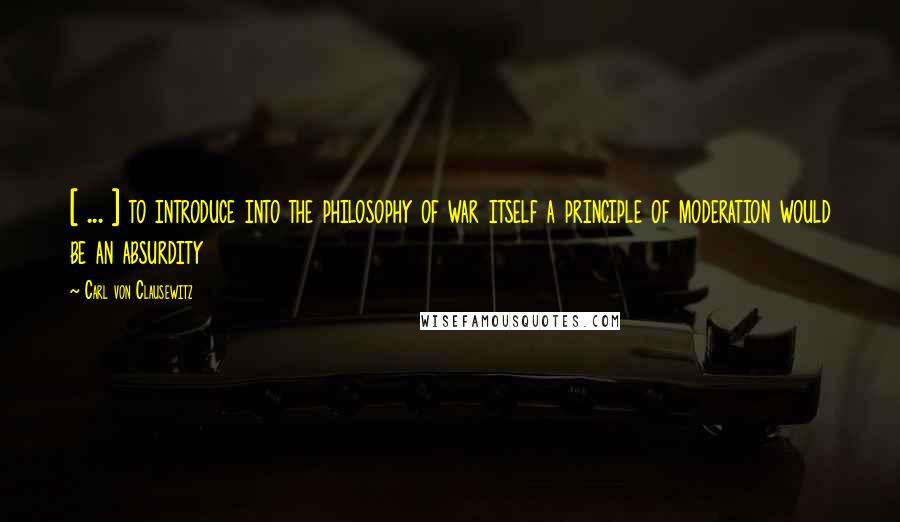 Carl Von Clausewitz Quotes: [ ... ] to introduce into the philosophy of war itself a principle of moderation would be an absurdity