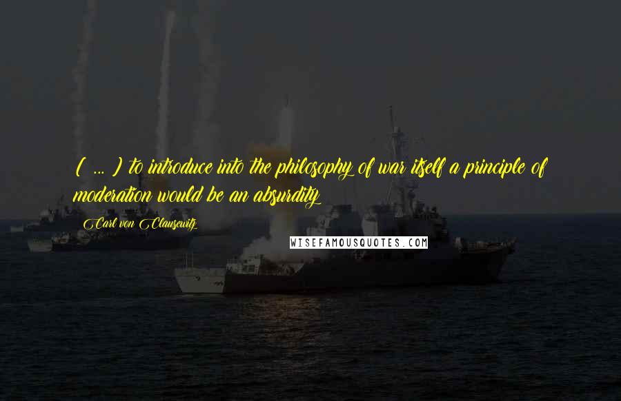 Carl Von Clausewitz Quotes: [ ... ] to introduce into the philosophy of war itself a principle of moderation would be an absurdity