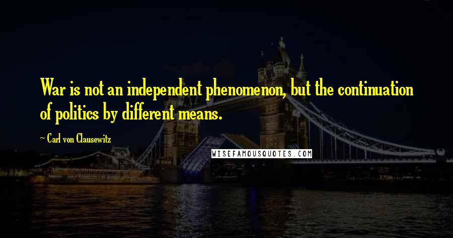 Carl Von Clausewitz Quotes: War is not an independent phenomenon, but the continuation of politics by different means.