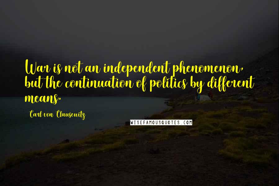 Carl Von Clausewitz Quotes: War is not an independent phenomenon, but the continuation of politics by different means.