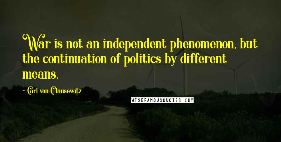 Carl Von Clausewitz Quotes: War is not an independent phenomenon, but the continuation of politics by different means.