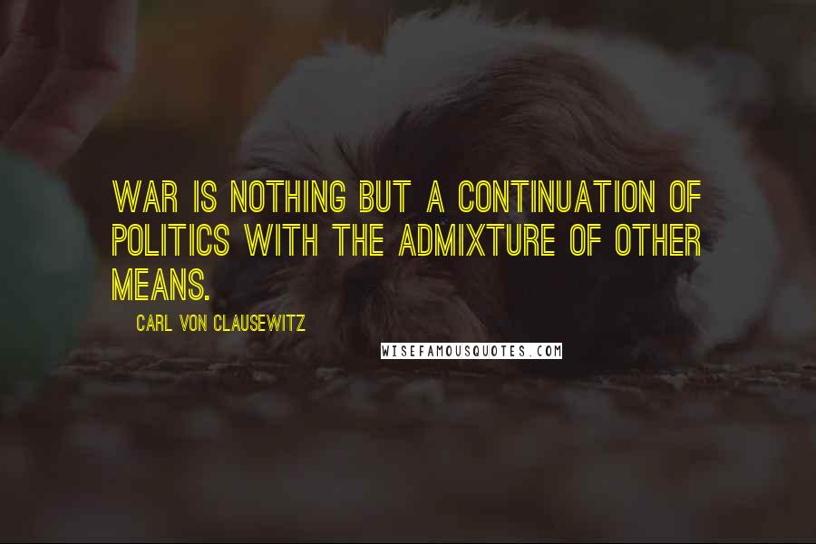 Carl Von Clausewitz Quotes: War is nothing but a continuation of politics with the admixture of other means.