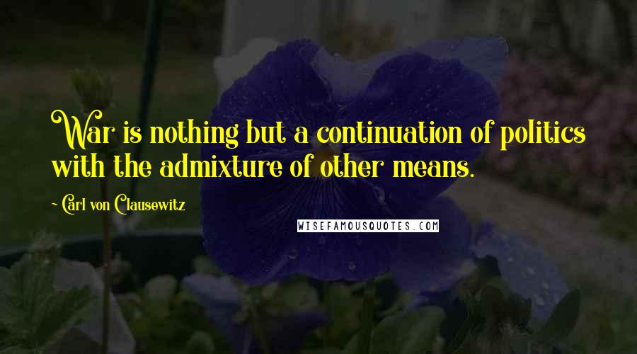 Carl Von Clausewitz Quotes: War is nothing but a continuation of politics with the admixture of other means.
