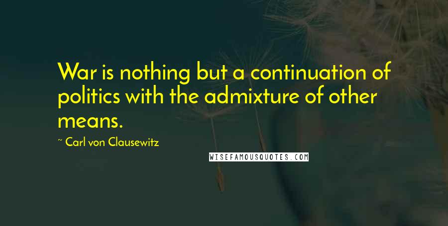 Carl Von Clausewitz Quotes: War is nothing but a continuation of politics with the admixture of other means.