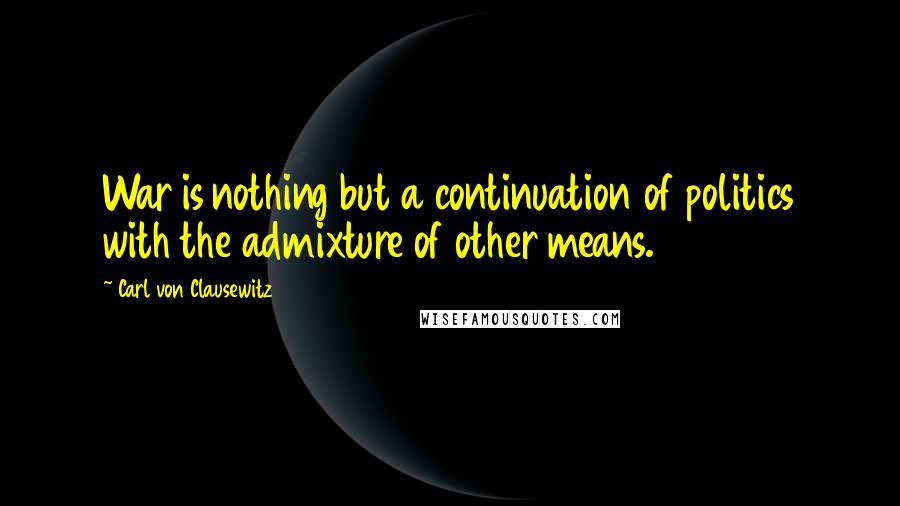 Carl Von Clausewitz Quotes: War is nothing but a continuation of politics with the admixture of other means.