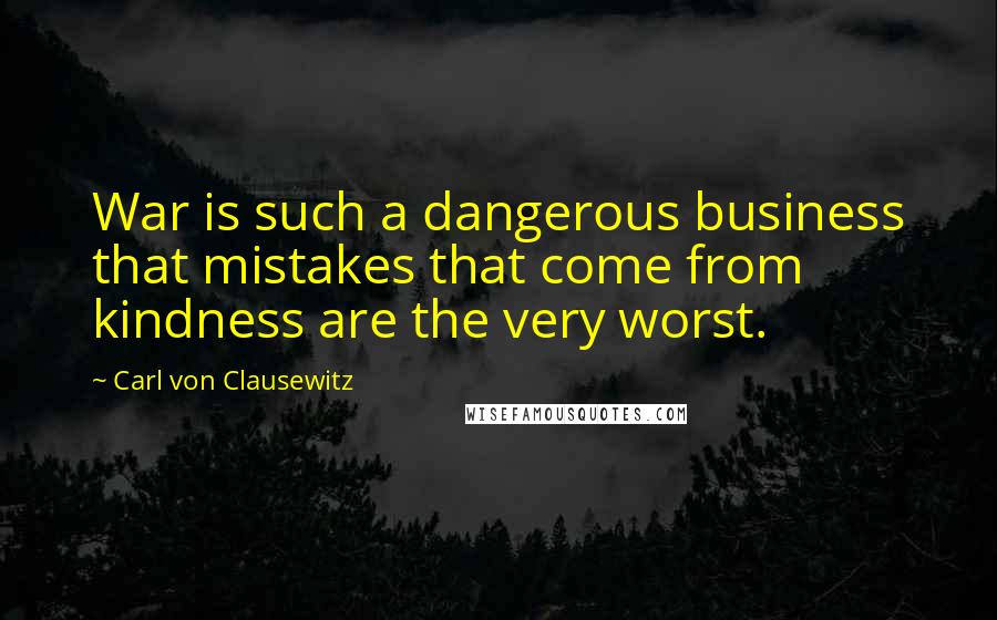 Carl Von Clausewitz Quotes: War is such a dangerous business that mistakes that come from kindness are the very worst.