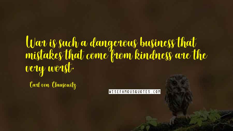 Carl Von Clausewitz Quotes: War is such a dangerous business that mistakes that come from kindness are the very worst.