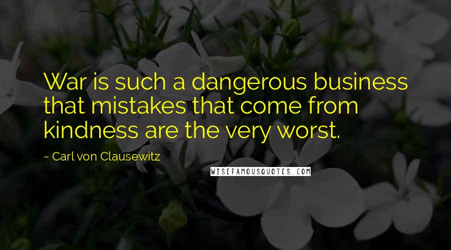 Carl Von Clausewitz Quotes: War is such a dangerous business that mistakes that come from kindness are the very worst.