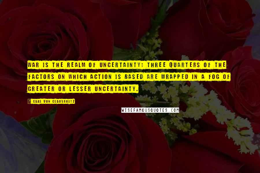 Carl Von Clausewitz Quotes: War is the realm of uncertainty; three quarters of the factors on which action is based are wrapped in a fog of greater or lesser uncertainty.