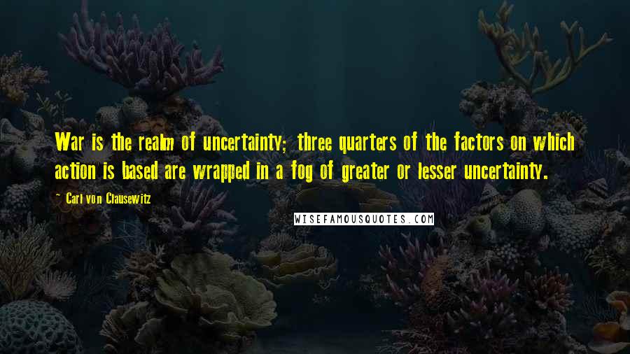 Carl Von Clausewitz Quotes: War is the realm of uncertainty; three quarters of the factors on which action is based are wrapped in a fog of greater or lesser uncertainty.