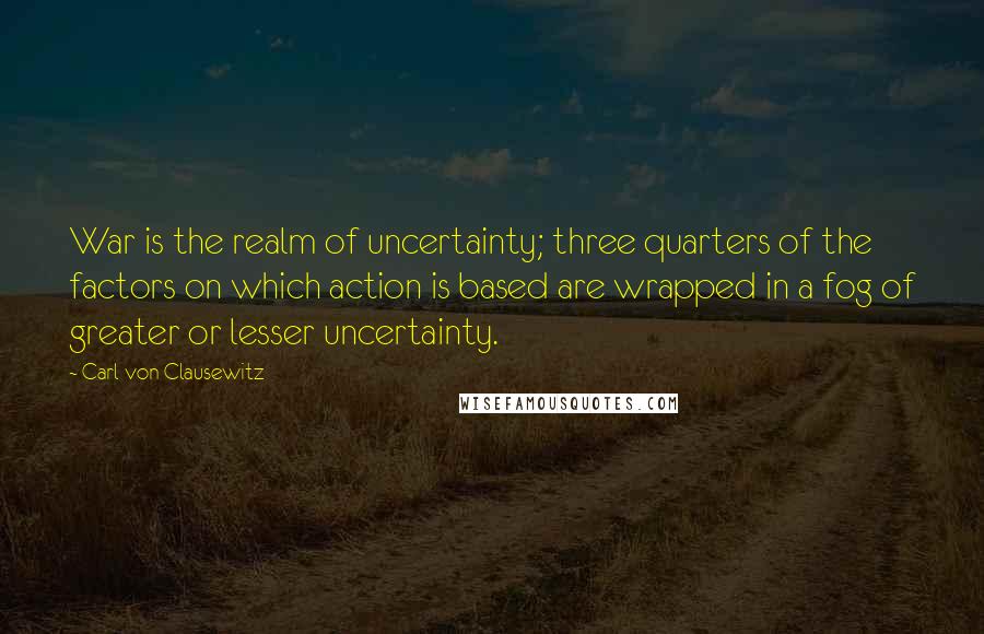 Carl Von Clausewitz Quotes: War is the realm of uncertainty; three quarters of the factors on which action is based are wrapped in a fog of greater or lesser uncertainty.